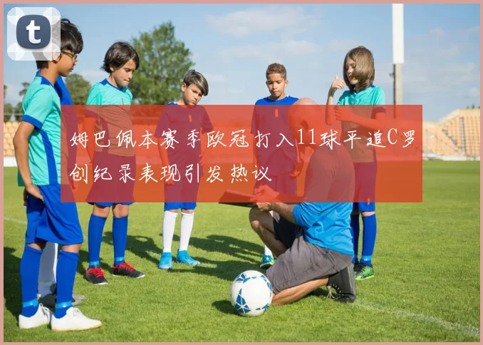 姆巴佩本赛季欧冠打入11球平追C罗创纪录表现引发热议