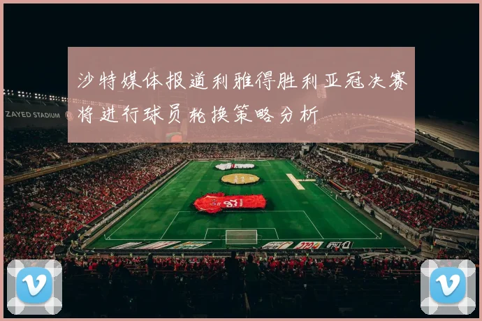 沙特媒体报道利雅得胜利亚冠决赛将进行球员轮换策略分析