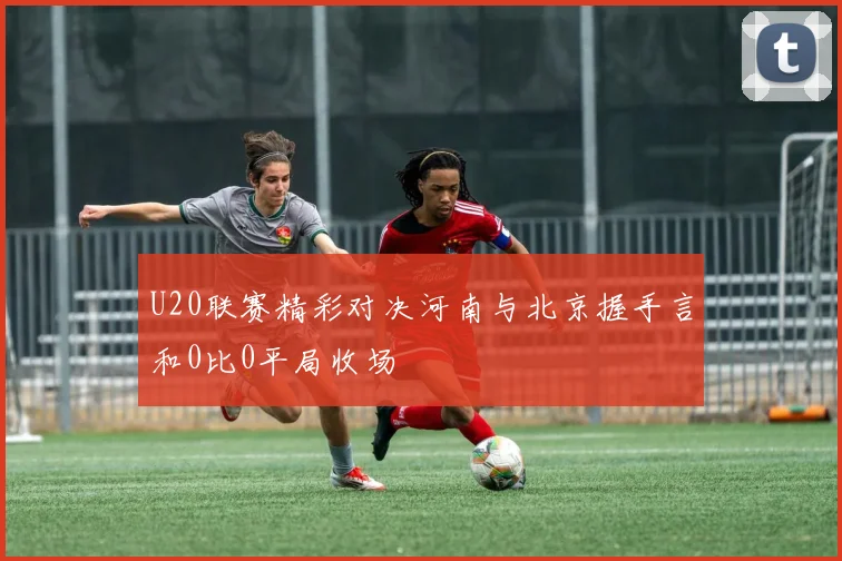 U20联赛精彩对决河南与北京握手言和0比0平局收场