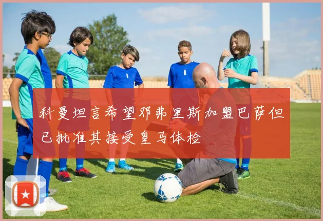 科曼坦言希望邓弗里斯加盟巴萨但已批准其接受皇马体检