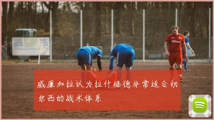 威廉加拉认为拉什福德非常适合切尔西的战术体系