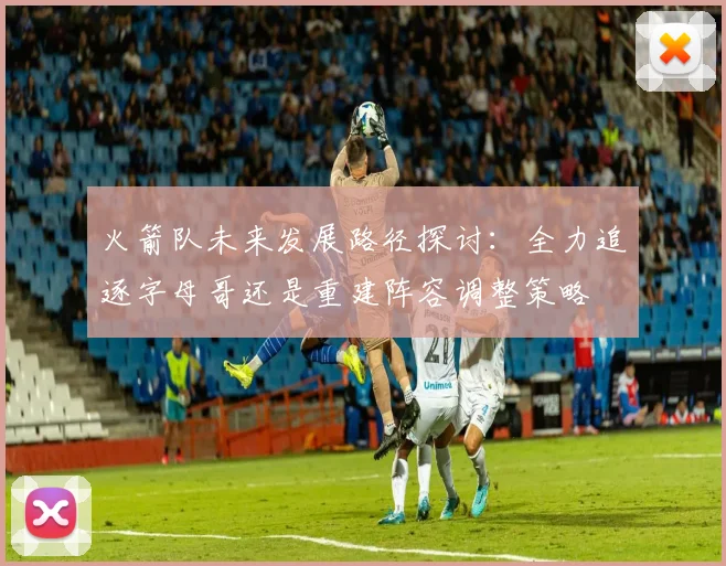 火箭队未来发展路径探讨：全力追逐字母哥还是重建阵容调整策略