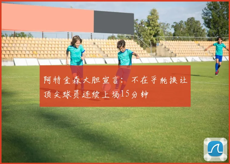 阿特金森大胆宣言：不在乎轮换让顶尖球员连续上场15分钟