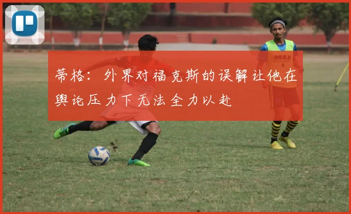 蒂格：外界对福克斯的误解让他在舆论压力下无法全力以赴