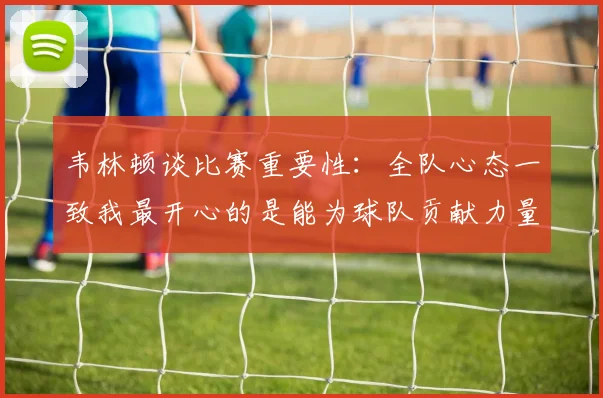 韦林顿谈比赛重要性：全队心态一致我最开心的是能为球队贡献力量