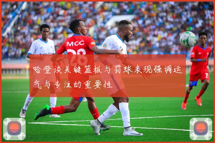 哈登谈关键篮板与罚球表现强调运气与专注的重要性